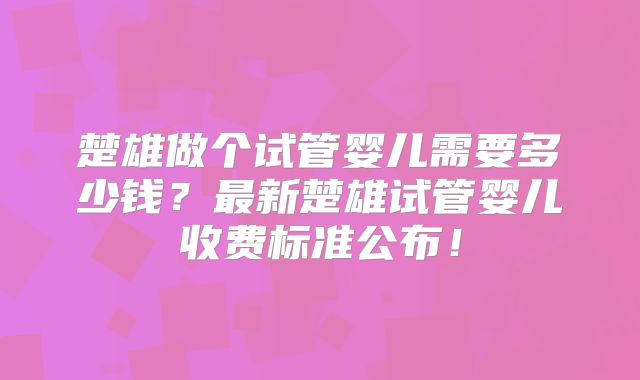 楚雄做个试管婴儿需要多少钱?最新楚雄试管婴儿收费标准公布!