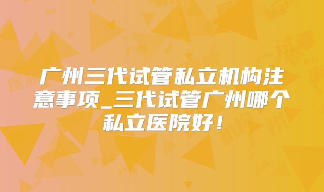 广州三代试管私立机构注意事项_三代试管广州哪个私立医院好！