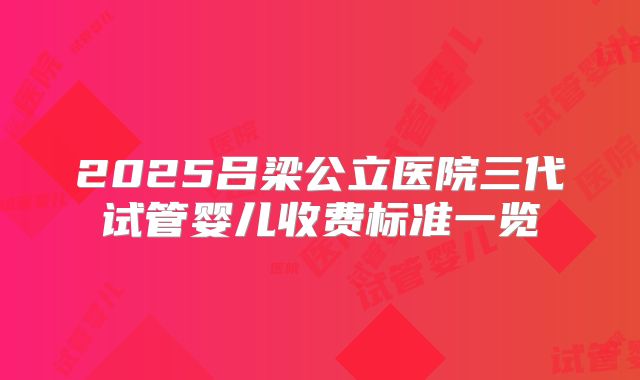 2025吕梁公立医院三代试管婴儿收费标准一览