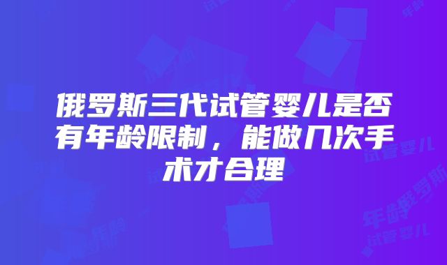 俄罗斯三代试管婴儿是否有年龄限制,能做几次手术才合理