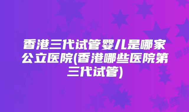 香港三代试管婴儿是哪家公立医院(香港哪些医院第三代试管)