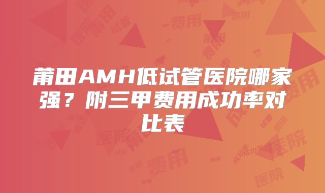莆田AMH低试管医院哪家强？附三甲费用成功率对比表