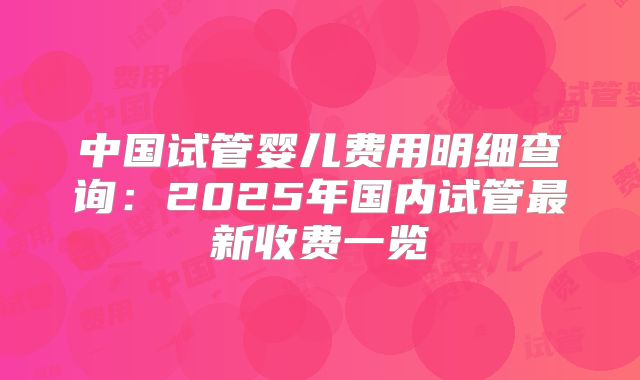 中国试管婴儿费用明细查询:2025年国内试管最新收费一览