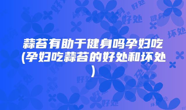蒜苔有助于健身吗孕妇吃(孕妇吃蒜苔的好处和坏处)