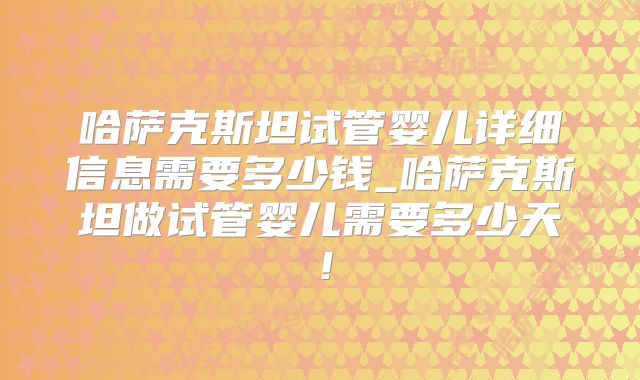 哈萨克斯坦试管婴儿详细信息需要多少钱_哈萨克斯坦做试管婴儿需要多少天!