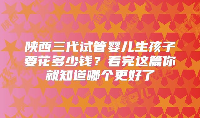 陕西三代试管婴儿生孩子要花多少钱？看完这篇你就知道哪个更好了
