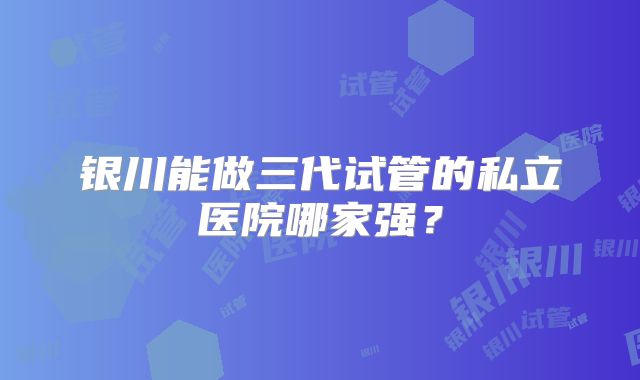 银川能做三代试管的私立医院哪家强？