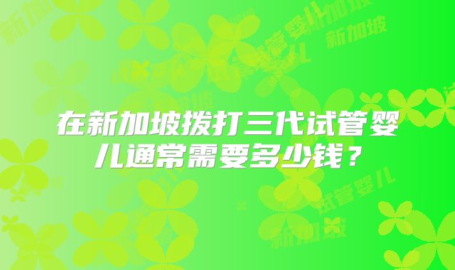 在新加坡拨打三代试管婴儿通常需要多少钱?