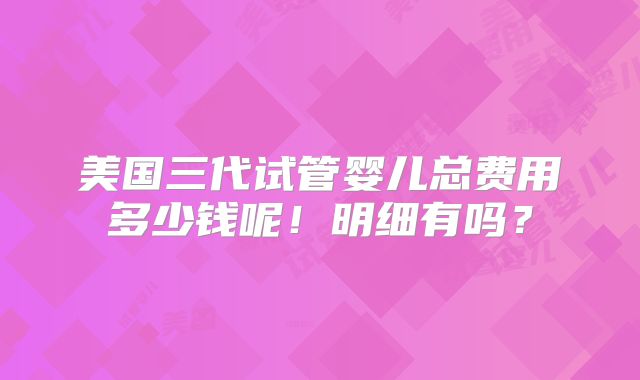 美国三代试管婴儿总费用多少钱呢！明细有吗？