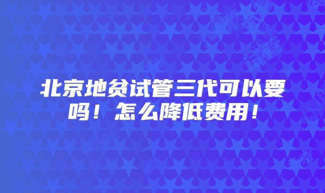 北京地贫试管三代可以要吗！怎么降低费用！