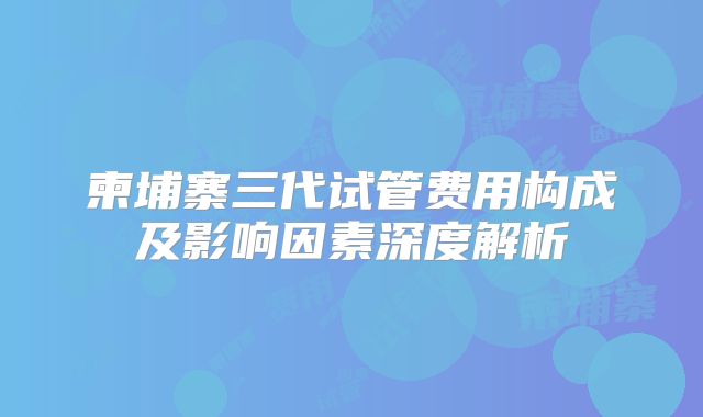 柬埔寨三代试管费用构成及影响因素深度解析