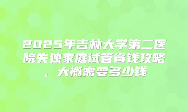 2025年吉林大学第二医院失独家庭试管省钱攻略，大概需要多少钱