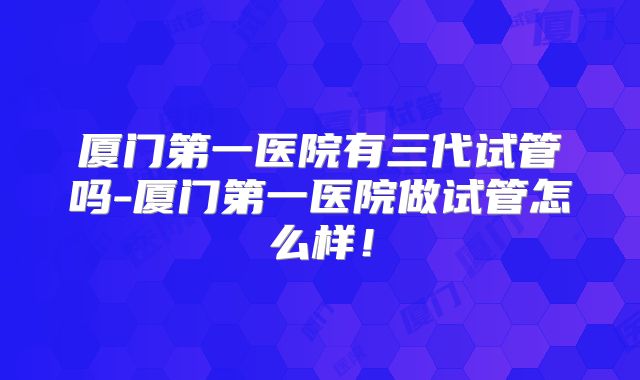 厦门第一医院有三代试管吗-厦门第一医院做试管怎么样!