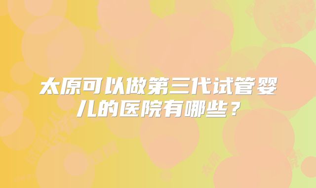太原可以做第三代试管婴儿的医院有哪些？
