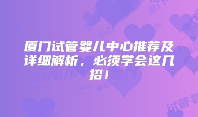 厦门试管婴儿中心推荐及详细解析，必须学会这几招！