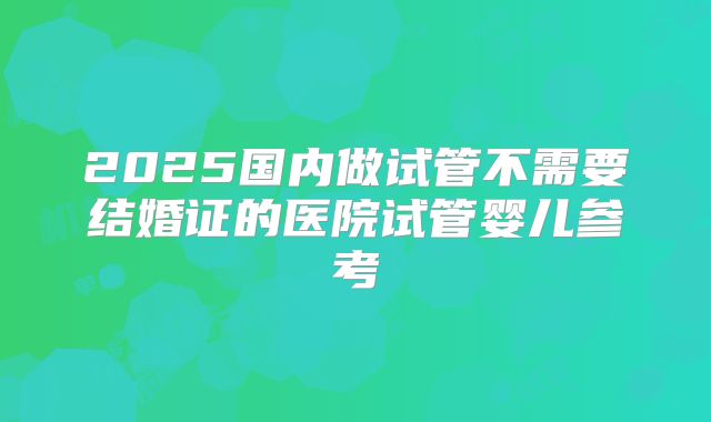 2025国内做试管不需要结婚证的医院试管婴儿参考