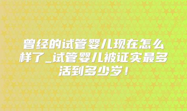 曾经的试管婴儿现在怎么样了_试管婴儿被证实最多活到多少岁！