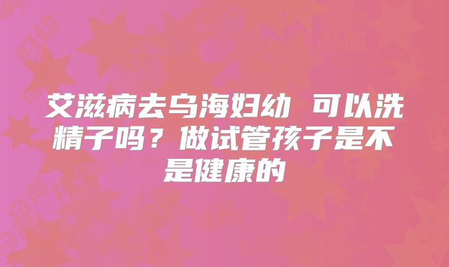 艾滋病去乌海妇幼 可以洗精子吗？做试管孩子是不是健康的