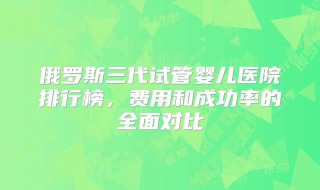 俄罗斯三代试管婴儿医院排行榜，费用和成功率的全面对比