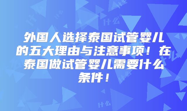 外国人选择泰国试管婴儿的五大理由与注意事项！在泰国做试管婴儿需要什么条件！