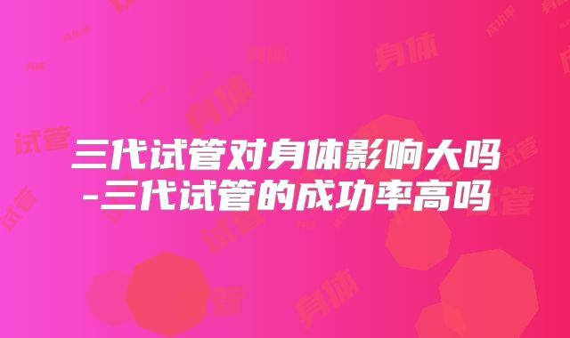 三代试管对身体影响大吗-三代试管的成功率高吗