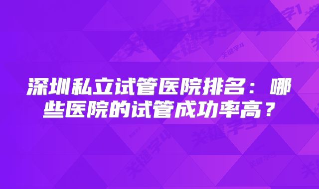 深圳私立试管医院排名：哪些医院的试管成功率高？
