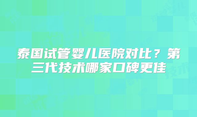 泰国试管婴儿医院对比？第三代技术哪家口碑更佳