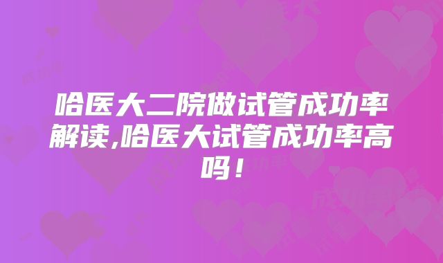 哈医大二院做试管成功率解读,哈医大试管成功率高吗!