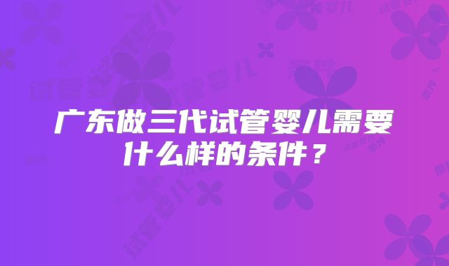 广东做三代试管婴儿需要什么样的条件?