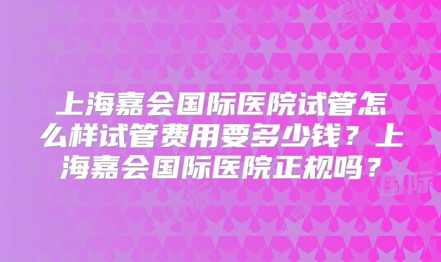 上海嘉会国际医院试管怎么样试管费用要多少钱？上海嘉会国际医院正规吗？