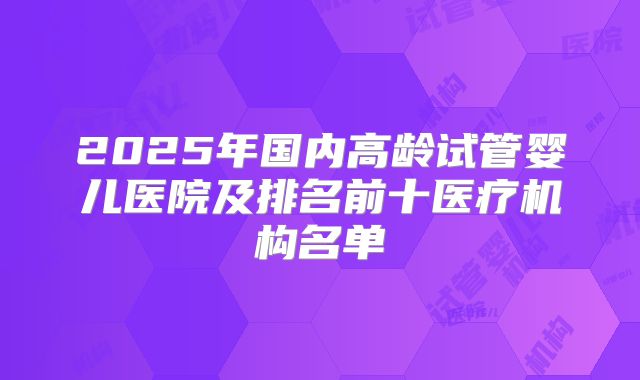 2025年国内高龄试管婴儿医院及排名前十医疗机构名单