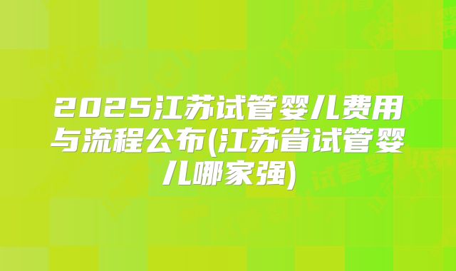2025江苏试管婴儿费用与流程公布(江苏省试管婴儿哪家强)