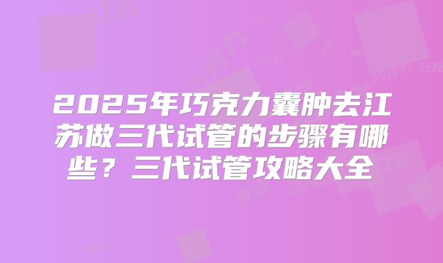 2025年巧克力囊肿去江苏做三代试管的步骤有哪些?三代试管攻略大全