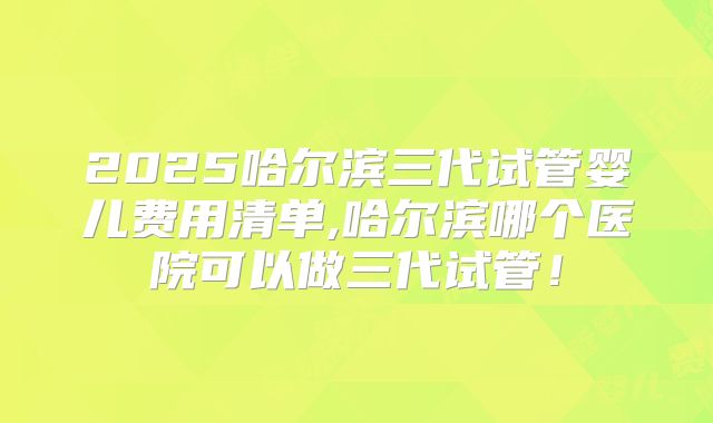 2025哈尔滨三代试管婴儿费用清单,哈尔滨哪个医院可以做三代试管！