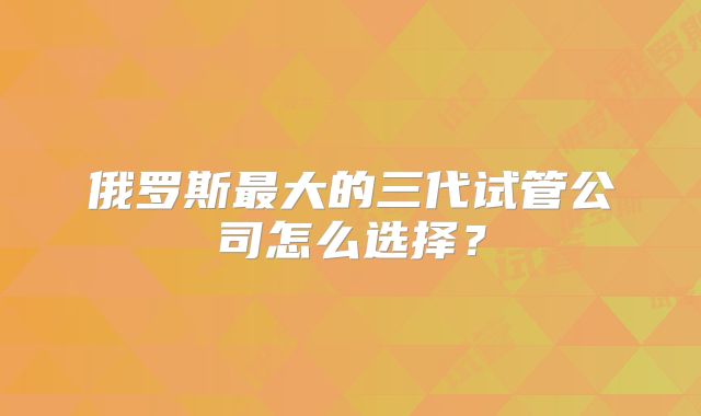 俄罗斯最大的三代试管公司怎么选择?