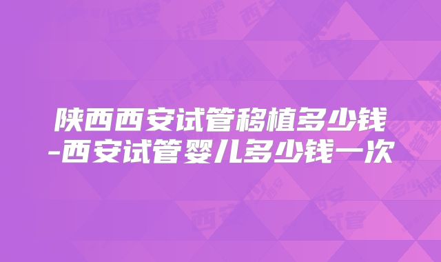 陕西西安试管移植多少钱-西安试管婴儿多少钱一次