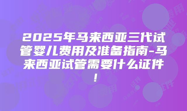 2025年马来西亚三代试管婴儿费用及准备指南-马来西亚试管需要什么证件！