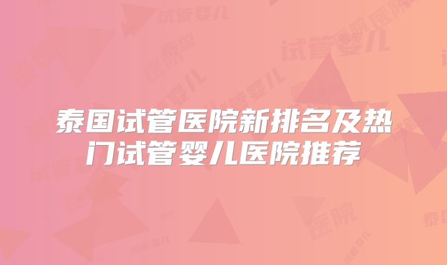泰国试管医院新排名及热门试管婴儿医院推荐