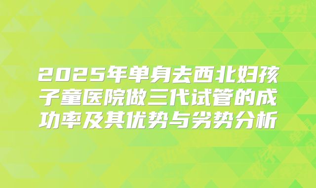 2025年单身去西北妇孩子童医院做三代试管的成功率及其优势与劣势分析