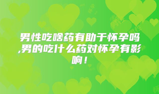 男性吃啥药有助于怀孕吗,男的吃什么药对怀孕有影响!