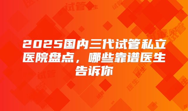 2025国内三代试管私立医院盘点，哪些靠谱医生告诉你