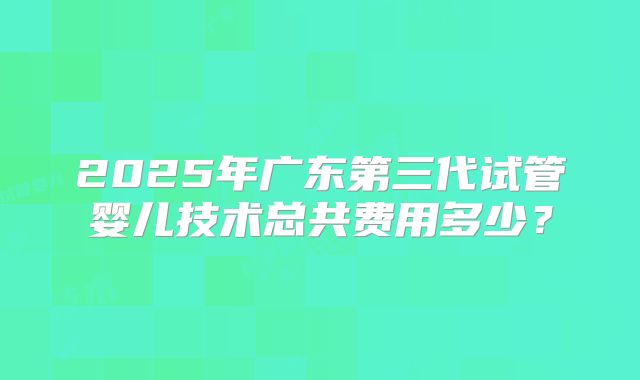 2025年广东第三代试管婴儿技术总共费用多少?