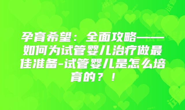 孕育希望：全面攻略——如何为试管婴儿治疗做最佳准备-试管婴儿是怎么培育的？！