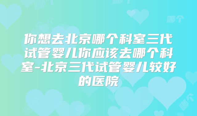 你想去北京哪个科室三代试管婴儿你应该去哪个科室-北京三代试管婴儿较好的医院