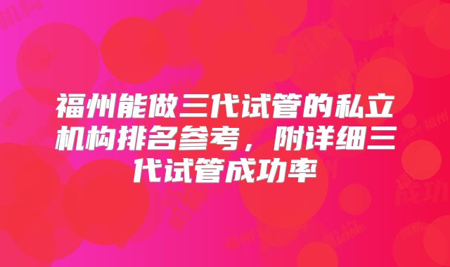福州能做三代试管的私立机构排名参考，附详细三代试管成功率