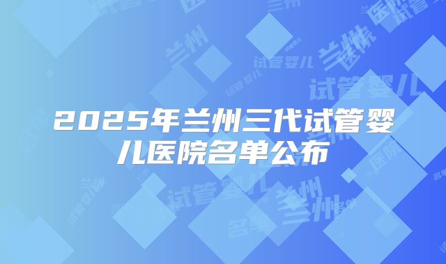 2025年兰州三代试管婴儿医院名单公布