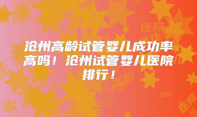 沧州高龄试管婴儿成功率高吗！沧州试管婴儿医院排行！