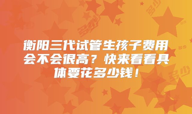 衡阳三代试管生孩子费用会不会很高？快来看看具体要花多少钱！