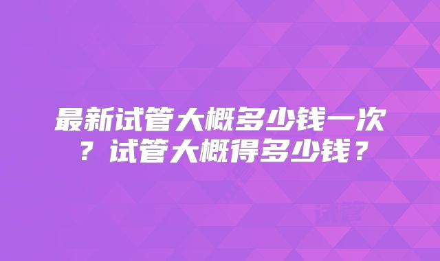 最新试管大概多少钱一次?试管大概得多少钱?
