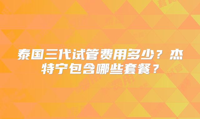 泰国三代试管费用多少?杰特宁包含哪些套餐?